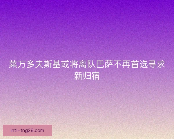 莱万多夫斯基或将离队巴萨不再首选寻求新归宿
