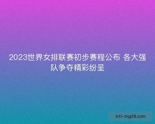 2023世界女排联赛初步赛程公布 各大强队争夺精彩纷呈 2023世界女排联赛初步赛程公布 各大强队争夺精彩纷呈