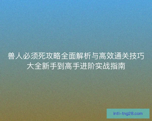 兽人必须死攻略全面解析与高效通关技巧大全新手到高手进阶实战指南