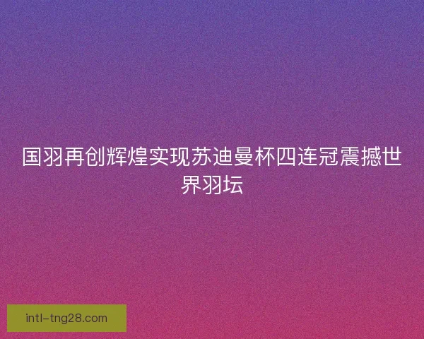 国羽再创辉煌实现苏迪曼杯四连冠震撼世界羽坛