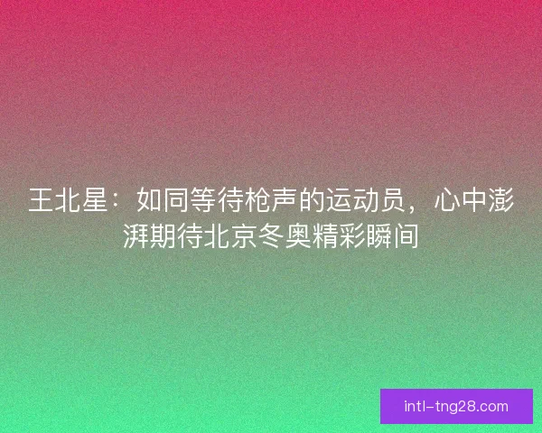 王北星：如同等待枪声的运动员，心中澎湃期待北京冬奥精彩瞬间