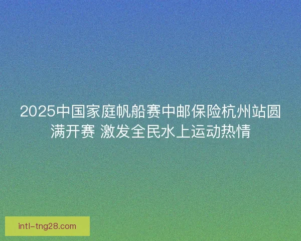 2025中国家庭帆船赛中邮保险杭州站圆满开赛 激发全民水上运动热情