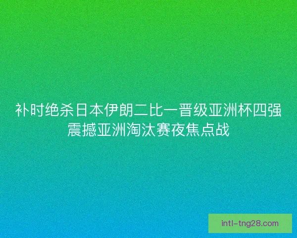 补时绝杀日本伊朗二比一晋级亚洲杯四强震撼亚洲淘汰赛夜焦点战