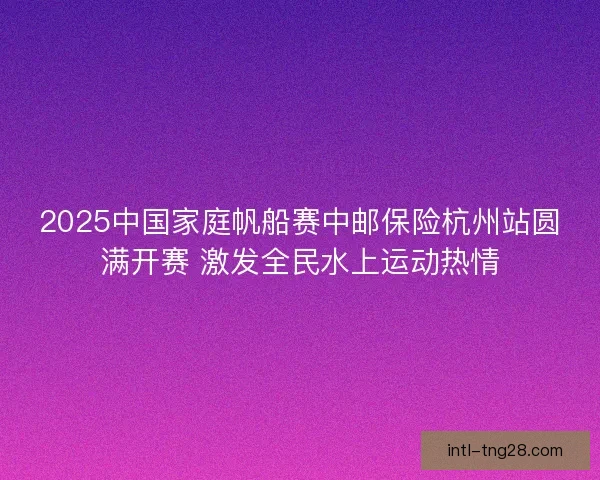 2025中国家庭帆船赛中邮保险杭州站圆满开赛 激发全民水上运动热情