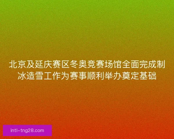 北京及延庆赛区冬奥竞赛场馆全面完成制冰造雪工作为赛事顺利举办奠定基础