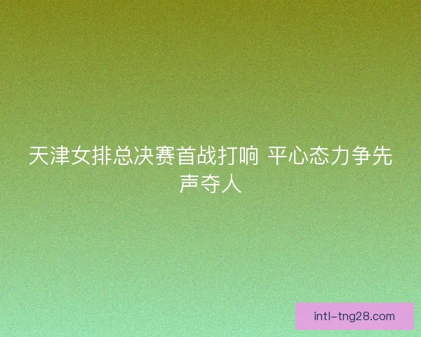 天津女排总决赛首战打响 平心态力争先声夺人
