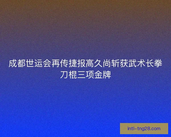 成都世运会再传捷报高久尚斩获武术长拳刀棍三项金牌
