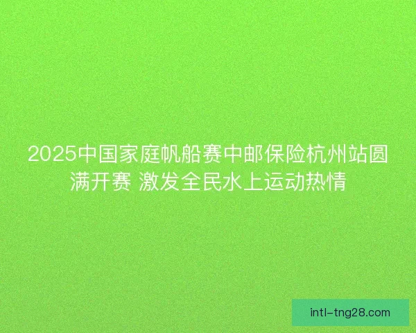 2025中国家庭帆船赛中邮保险杭州站圆满开赛 激发全民水上运动热情