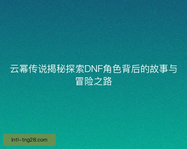 云幂传说揭秘探索DNF角色背后的故事与冒险之路