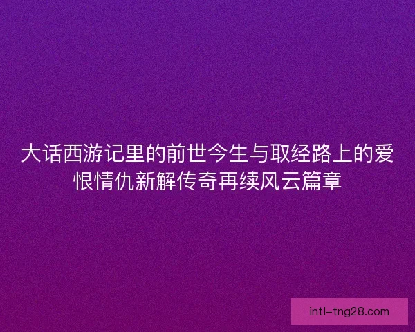 大话西游记里的前世今生与取经路上的爱恨情仇新解传奇再续风云篇章