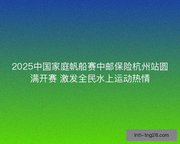2025中国家庭帆船赛中邮保险杭州站圆满开赛 激发全民水上运动热情 2025中国家庭帆船赛中邮保险杭州站圆满开赛 激发全民水上运动热情