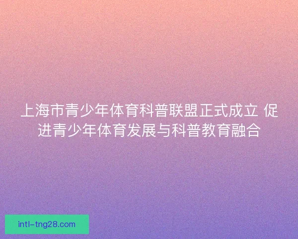 上海市青少年体育科普联盟正式成立 促进青少年体育发展与科普教育融合 上海市青少年体育科普联盟正式成立 促进青少年体育发展与科普教育融合
