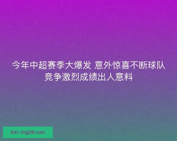 今年中超赛季大爆发 意外惊喜不断球队竞争激烈成绩出人意料 今年中超赛季大爆发 意外惊喜不断球队竞争激烈成绩出人意料