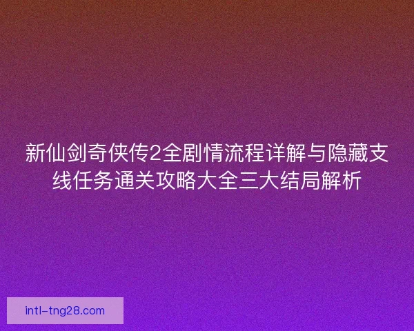 新仙剑奇侠传2全剧情流程详解与隐藏支线任务通关攻略大全三大结局解析