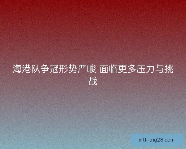 海港队争冠形势严峻 面临更多压力与挑战