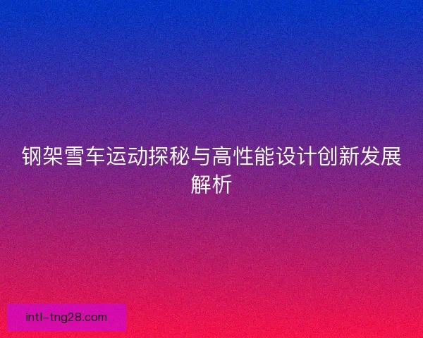钢架雪车运动探秘与高性能设计创新发展解析