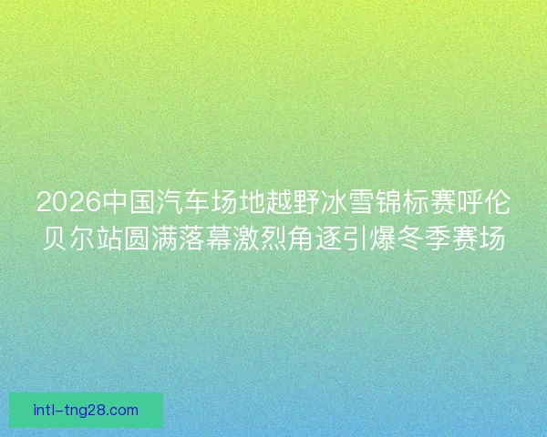 2026中国汽车场地越野冰雪锦标赛呼伦贝尔站圆满落幕激烈角逐引爆冬季赛场