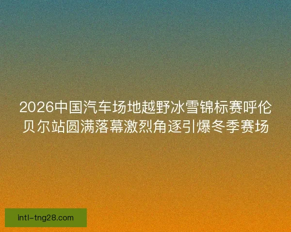 2026中国汽车场地越野冰雪锦标赛呼伦贝尔站圆满落幕激烈角逐引爆冬季赛场