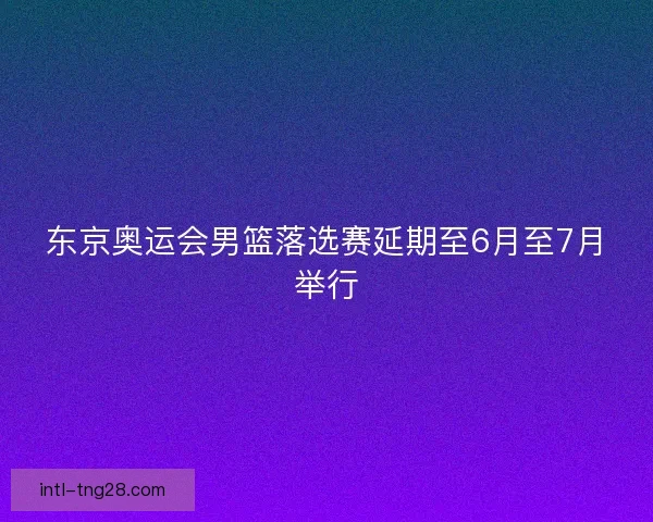 东京奥运会男篮落选赛延期至6月至7月举行