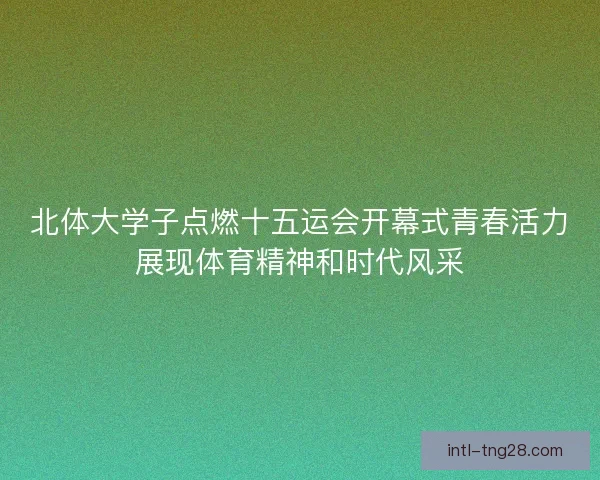 北体大学子点燃十五运会开幕式青春活力展现体育精神和时代风采