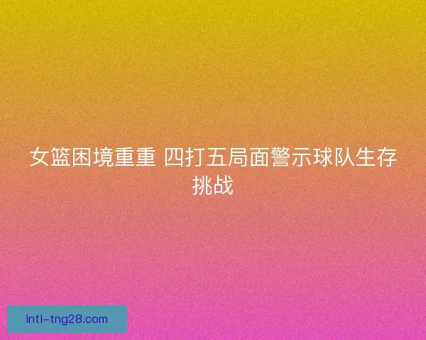 女篮困境重重 四打五局面警示球队生存挑战